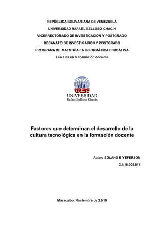 REPÚBLICA BOLIVARIANA DE VENEZUELA
UNIVERSIDAD RAFAEL BELLOSO CHACÍN
VICERRECTORADO DE INVESTIGACIÓN Y POSTGRADO
DECANATO DE INVESTIGACIÓN Y POSTGRADO
PROGRAMA DE MAESTRÍA EN INFORMÁTICA EDUCATIVA
Las Tics en la formación docente
Factores que determinan el desarrollo de la
cultura tecnológica en la formación docente
Autor: SOLANO E YEFERSON
C.I:18.005.814
Maracaibo, Noviembre de 2.010
 