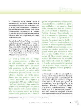 El Observatorio de la Política Laboral se                                                 gación y el pensamiento conmutativo,
presentó como un camino para entender el                                                  visualizando una sociedad que genera
crecimiento de nuestro país y las condiciones
                                                                                          oportunidades y las exporta, David
en las que los actores laborales interactúan ya
que entendemos que la creación jurídica debe                                              Jacho, ecuatoriano, Phd en Economía
estar empatada a la realidad social y educati-                                            en London School of Economics and
va, pues los centros de enseñanza deben estar                                             Political Science, Especializado en
enlazados a los procesos productivos, creati-                                             Micro econometría expresa que “todo
vos e innovadores.                                                                        joven que tiene la oportunidad de
El diseño de las Políticas Públicas es un desafío
                                                                                          estudiar fuera, parte con la ilusión de
concreto para nuestra sociedad3, en el caso de                                            regresar”. David es un ejemplo de que
la Política Laboral, el Observatorio realizó un                                           Ecuador a mediano plazo si presenta
diagnóstico de las líneas Económico-Social y                                              oportunidades profesionales y aunque
el rumbo que tienen frente al Plan Nacional de                                            existan escenarios pesimistas, nos
Desarrollo, en la que se resalta como su factor                                           queda mucho por aprovechar, quizá
central el considerar al ser humano como eje
del crecimiento económico.
                                                                                          esa sea una ventaja frente a otros
                                                                                          países. El Observatorio fomentó un
Las cifras y datos que se recopi-                                                         espacio de reflexión de las variables
lan permanentemente olvidan que                                                           que afectan al acceso del empleo en
las dificultades para acceder a un                                                        el Ecuador y cómo desde la investiga-
empleo presentan como obstáculos                                                          ción académica, legal y científica si es
más comunes a la falta de alternati-                                                      posible proponer políticas públicas a
vas de mecanismos para tener éxito                                                        largo plazo.
profesional que evitaría la salida de
                                                                                          La necesidad de contar con una legislación
talentos jóvenes –un tanto escon-                                                         nueva y coherente que elimine la discrecio-
didos- que bien podrían ofrecer un                                                        nalidad, superposición y contradicción de
camino sostenido de progreso y                                                            las normas, está por encima de cualquier
equidad. Solo 11% de ecuatorianos de                                                      hecho coyuntural, como por ejemplo la
24 años y más tienen título universita-                                                   contratación parcial que según el Art. 82
                                                                                          del Código del Trabajo Ecuatoriano, estable-
rio (Siise, Sistema Integrado de Indica-
                                                                                          ce que “Todo contrato de trabajo se estipu-
dores Sociales del Ecuador, 2009). El                                                     lará el pago de la remuneración por horas o
reto es entonces ofrecer un sistema                                                       días, si las labores del trabajador no fueran
universitario generoso en la investi-                                                     permanentes o se trataren de tareas periódicas

3 CABRERO MENDOZA, Enrique; 2010: ¿Cómo construir una mística Intergubernamental en la política Social? Ensayo.




                                                                                                                                    29
 