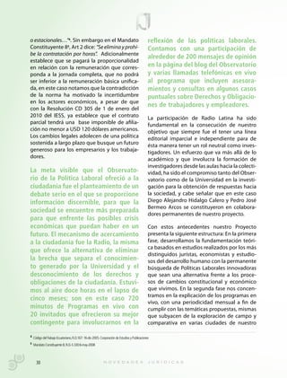 o estacionales…”4. Sin embargo en el Mandato                                                  reflexión de las políticas laborales.
Constituyente 85, Art 2 dice: “Se elimina y prohí-                                            Contamos con una participación de
be la contratación por horas”. Adicionalmente
                                                                                              alrededor de 200 mensajes de opinión
establece que se pagará la proporcionalidad
en relación con la remuneración que corres-                                                   en la página del blog del Observatorio
ponda a la jornada completa, que no podrá                                                     y varias llamadas telefónicas en vivo
ser inferior a la remuneración básica unifica-                                                al programa que incluyen asesora-
da, en este caso notamos que la contradicción                                                 mientos y consultas en algunos casos
de la norma ha motivado la incertidumbre                                                      puntuales sobre Derechos y Obligacio-
en los actores económicos, a pesar de que
                                                                                              nes de trabajadores y empleadores.
con la Resolución CD 305 de 1 de enero del
2010 del IESS, ya establece que el contrato                                                   La participación de Radio Latina ha sido
parcial tendrá una base imponible de afilia-                                                  fundamental en la consecución de nuestro
ción no menor a USD 120 dólares americanos.                                                   objetivo que siempre fue el tener una línea
Los cambios legales adolecen de una política                                                  editorial imparcial e independiente para de
sostenida a largo plazo que busque un futuro                                                  ésta manera tener un rol neutral como inves-
generoso para los empresarios y los trabaja-                                                  tigadores. Un esfuerzo que va más allá de lo
dores.                                                                                        académico y que involucra la formación de
                                                                                              investigadores desde las aulas hacia la colecti-
La meta visible que el Observato-                                                             vidad, ha sido el compromiso tanto del Obser-
rio de la Política Laboral ofreció a la                                                       vatorio como de la Universidad en la investi-
ciudadanía fue el planteamiento de un                                                         gación para la obtención de respuestas hacia
debate serio en el que se proporcione                                                         la sociedad, y cabe señalar que en este caso
información discernible, para que la                                                          Diego Alejandro Hidalgo Calero y Pedro José
                                                                                              Bermeo Arcos se constituyeron en colabora-
sociedad se encuentre más preparada
                                                                                              dores permanentes de nuestro proyecto.
para que enfrente las posibles crisis
económicas que puedan haber en un                                                             Con estos antecedentes nuestro Proyecto
futuro. El mecanismo de acercamiento                                                          presenta la siguiente estructura: En la primera
a la ciudadanía fue la Radio, la misma                                                        fase, desarrollamos la fundamentación teóri-
                                                                                              ca basados en estudios realizados por los más
que ofrece la alternativa de eliminar
                                                                                              distinguidos jurístas, economistas y estudio-
la brecha que separa el conocimien-                                                           sos del desarrollo humano con la permanente
to generado por la Universidad y el                                                           búsqueda de Políticas Laborales innovadoras
desconocimiento de los derechos y                                                             que sean una alternativa frente a los proce-
obligaciones de la ciudadanía. Estuvi-                                                        sos de cambios constitucional y económico
mos al aire doce horas en el lapso de                                                         que vivimos. En la segunda fase nos concen-
                                                                                              tramos en la explicación de los programas en
cinco meses; son en este caso 720
                                                                                              vivo, con una periodicidad mensual a fin de
minutos de Programas en vivo con                                                              cumplir con las temáticas propuestas, mismas
20 invitados que ofrecieron su mejor                                                          que subyacen de la exploración de campo y
contingente para involucrarnos en la                                                          comparativa en varias ciudades de nuestro

4 Código del Trabajo Ecuatoriano, R.O.167: 16-dic-2005. Corporación de Estudios y Publicaciones

5
    Mandato Constituyente 8, R.O.-S 330:6-may-2008



      30
 