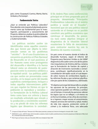 Foro

país, como: Guayaquil, Cuenca, Manta, Ibarra,                                                  El Dr. Andrés Páez como conferencista
Ambato y Portoviejo6.                                                                          principal en el foro preparado para el
                       Fundamentación Teórica                                                  proyecto, denominado: “Principales
                                                                                               Problemáticas Laborales en el ámbito
¿Qué se entiende por Políticas Laborales?                                                      jurídico y social en el Ecuador”,
Para abordar esta inquietud planteada previa-                                                  mencionó que sin una política laboral
mente como eje fundamental para la inves-
                                                                                               sostenida en el tiempo no es posible
tigación, participación y asesoramiento del
Proyecto, debemos analizar la profundidad de                                                   constituir una política económica que
la construcción de Políticas Públicas Estatales                                                construya el desarrollo. Su ponen-
y Gubernamentales.                                                                             cia tuvo como objetivo integrar al
                                                                                               diagnóstico de la situación laboral
  Las políticas sociales suelen ser                                                            ecuatoriana la falta de mecanismos
identificadas como aquellos enuncia-                                                           para contrastar nuestra ley con la
dos que tienen por objeto la inter-                                                            dinámica de nuestra economía.
vención común en los problemas
“sociales” . En el caso Ecuatoriano se
                        7
                                                                                               Un país como el nuestro donde el índice de
encuentra en práctica el Plan Nacional                                                         desarrollo humano, según el informe del
de Desarrollo en el cual posiciona al                                                          Programa para Naciones Unidas es de 0.8068
                                                                                               diagnostica al Ecuador como uno de los países
Ser Humano como actor protagónico
                                                                                               más inequitativos de América del Sur, reclama
del desarrollo e identifica a la fuerza                                                        que la formulación de fuentes de capital y
laboral como un elemento de yuxta-                                                             atracción de inversiones nacionales o extran-
posición entre la economía solidaria y                                                         jeras, contribuyen significativamente en la
la equidad social. Las políticas públi-                                                        consolidación del tejido social, el cual depen-
cas que suelen ser presentadas como                                                            de sobre manera de certidumbres ligadas a
sociales, en la mayor parte del mundo                                                          las reformas fiscales y que reclaman planifica-
                                                                                               ción por parte de los ciudadanos y del Estado.
capitalista contemporáneo, incluyen a
todas aquellas intervenciones públi-                                                           “El objetivo principal del desarrollo es ampliar
cas que regulan las formas en que la                                                           las opciones de las personas. En principio,
población se reproduce y socializa –                                                           estas opciones pueden ser infinitas y cambiar
La formulación de la Política Laboral                                                          con el tiempo. A menudo las personas valoran
toma como base ese criterio y busca                                                            los logros que no se reflejan, o al menos no
                                                                                               en forma inmediata, en las cifras de crecimien-
un resultado articulado que vincule a                                                          to o ingresos: mayor acceso al conocimiento,
la producción y crecimiento económi-                                                           mejores servicios de nutrición y salud, medios
co y no pierda de vista las reformas                                                           de vida más seguros, protección contra el
legales que dinamicen la sociedad-.                                                            crimen y la violencia física, una adecuada

6 Cronograma de Trabajo del Proyecto “Observatorio de la Política laboral, presentado y aprobado por la Dirección de Investigación e Innovación UISEK - Ecuador

7 ANDREANACCI, Luciano y REPETTO, Fabián: (2010) Universalismo, ciudadanía y Estado en la política social latinoamericana. Documento preparado para el Diplomado en Política Social
    de La Universidad Nacional del Litoral de Argentina.
8
    PNUD, Programa de Naciones Unidas para el Desarrollo. (2009), Human Development Report 2009



                                                                                                                                                                           31
 