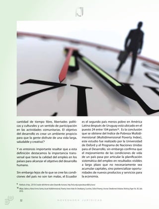 cantidad de tiempo libre, libertades políti-                                                  es el segundo país menos pobre en América
cas y culturales y un sentido de participación                                                Latina después de Uruguay está ubicado en el
en las actividades comunitarias. El objetivo                                                  puesto 24 entre 104 países10. Es la conclusión
del desarrollo es crear un ambiente propicio                                                  que se obtiene del Indíce de Pobreza Multidi-
para que la gente disfrute de una vida larga,                                                 mensional (Multidimensional Poverty Index),
saludable y creativa”.9                                                                       este estudio fue realizado por la Universidad
                                                                                              de Oxford y el Programa de Naciones Unidas
Y es entonces importante resaltar que a esta                                                  para el Desarrollo, sin embargo confirma que
definición destacamos la importancia trans-                                                   el mejoramiento de las condiciones de vida
versal que tiene la calidad del empleo en los                                                 de un país pasa por articular la planificación
países para alcanzar el objetivo del desarrollo                                               sistemática del empleo en resultados visibles
humano.                                                                                       a largo plazo que no necesariamente sea
                                                                                              acumular capitales, sino potencializar oportu-
Sin embargo lejos de lo que se cree las condi-                                                nidades de nuevos productos y servicios para
ciones del país no son tan malas, el Ecuador                                                  la economía.

9 Mahbub ul Haq , (2010) Creador del Informe sobre Desarrollo Humano. http://hdr.undp.org/es/desarrollohumano/

10 Alkipe, Sabina y María Emma Santos, Acute Multidimensional, Poverty: Anew Index for Developing Countries, Oxford Poverty y Human Develoment Initiative. Working Paper No. 38, Julio
   2010.



    32
 