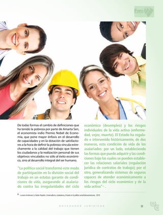 Foro




De todas formas el cambio de definiciones que                                                  económico (desempleo) y los riesgos
ha tenido la pobreza por parte de Amarta Sen,                                                  individuales de la vida activa (enferme-
el economista indio Premio Nobel de Econo-
mía, que pone mayor énfasis en el desarrollo
                                                                                               dad, vejez, muerte). El Estado ha regula-
de capacidades y en la dotación de satisfacto-                                                 do e intervenido históricamente, de dos
res a la hora de definir la pobreza vincula estre-                                             maneras, esta condición de vida de los
chamente a la calidad del trabajo que tienen                                                   asalariados: por un lado, estableciendo
los ciudadanos y la realización personal de sus                                                las formas que puede adquirir y las condi-
objetivos vinculados no sólo al éxito económi-
co, sino al desarrollo integral del ser humano.
                                                                                               ciones bajo las cuales se pueden estable-
                                                                                               cer las relaciones salariales (regulación
“La política social transformó este modo                                                       jurídica de contratos de trabajo); por el
de participación en la división social del                                                     otro, generalizando sistemas de seguros
trabajo en un estatus garante de condi-                                                        capaces de atender económicamente a
ciones de vida, asegurando al asalaria-                                                        los riesgos del ciclo económico y de la
do contra las irregularidades del ciclo                                                        vida activa” .            11




11 Luciano Andrenacci y Fabián Repetto. Universalismo, ciudadanía y Estado en la política social latinoamericana. 2010




                                                                                                                                     33
 