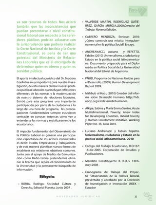 Foro

va son recursos de todos. Nos aclaró               •	 VALVERDE	 MARTIN,	 RODRÍGUEZ	 GUTIÉ-
también que las inconsistencias que                   RREZ,	 GARCÍA	 MURCIA.;2000:Derecho del
                                                      Trabajo. Novena Edición.
puedan presentarse a nivel constitu-
cional laboral con respecto a los servi-           •	 CABRERO	 MENDOZA,	 Enrique;	 2010:	
dores públicos podrían aclararse con                  ¿Cómo construir una mística Interguber-
la jurisprudencia que pudiera realizar                namental en la política Social? Ensayo.
la Corte Nacional de Justicia y la Corte
                                                   •	 ANDREANACCI,	 Luciano	 	 y	 REPETTO,	
Constitucional, so pena de ser una
                                                      Fabián: (2010) Universalismo, ciudadanía y
potestad del Ministerio de Relacio-                   Estado en la política social latinoamerica-
nes Laborales que es el encargado de                  na. Documento preparado para el Diplo-
determinar quien es obrero y quien es                 mado en Política Social de La Universidad
servidor público.                                     Nacional del Litoral de Argentina.

El aporte intelectual y jurídico del Dr. Teodoro   •	 PNUD,	Programa	de	Naciones	Unidas	para	
Coello fue muy importante para nuestra inves-         el Desarrollo. (2009), Human Development
tigación, de esta manera platear nuevas políti-       Report 2009.
cas públicas laborales que incluyan reflexiones
diferentes de las normas y la modernización        •	 Mahbub	ul	Haq	,	(2010)	Creador	del	Infor-
de nuestro sistema de relaciones laborales.           me sobre Desarrollo Humano. http://hdr.
Existió para este programa una importante             undp.org/es/desarrollohumano/.
participación por parte de la ciudadanía a lo
largo de una hora de programa, las preocu-         •	 Alkipe,	Sabina	y	María	Emma	Santos,	Acute	
paciones fundamentales siempre estuvieron             Multidimensional, Poverty: Anew Index
centradas en conocer entonces cómo van a              for Developing Countries, Oxford Poverty
entenderse las normas y socializarse entre los        y	 Human	 Develoment	 Initiative.	 Working	
ecuatorianos.                                         Paper No. 38, Julio 2010.

El impacto fundamental del Observatorio de         •	 Luciano	 Andrenacci	 y	 Fabián	 Repetto.	
la Política Laboral es generar una participa-         Universalismo, ciudadanía y Estado en la
ción espontánea de los actores involucrados           política social latinoamericana. 2010
es decir: Estado, Empresarios y Trabajadores,
y de esta manera planificar nuevas formas de       •	 Código	 del	 Trabajo	 Ecuatoriano,	 R.O.167:	
establecer sus relaciones objetivos comunes.          16-dic-2005. Corporación de Estudios y
Junto con el apoyo de Medios de Comunica-             Publicaciones.
ción como Radio Latina pretendemos elimi-
nar la brecha que separa el conocimiento de        •	 Mandato	 Constituyente	 8,	 R.O.-S	 330:6-
la Universidad y la permanente búsqueda de            may-2008 .
información.
                                                   •	 Cronograma	 de	 Trabajo	 del	 Proyec-
                  Bibliografía:                       to “Observatorio de la Política laboral,
                                                      presentado y aprobado por la Dirección
 •	 BORJA,	 Rodrigo.	 Sociedad	 Cultura	 y	           de Investigación e Innovación UISEK –
    Derecho, Editorial Planeta, Junio 2007 .          Ecuador

                                                                                              35
 