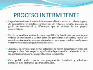 PROCESO INTERMITENTE
 La producción intermitente es habitualmente llevada a cabo en talleres. A pesar
  de desarrollarse en unidades productivas de reducido tamaño, presenta un
  grado de complejidad y dificultades que se derivan de sus propias
  características.

 En efecto, en ella se reciben frecuentes pedidos de los clientes que dan lugar a
  órdenes de producción o trabajo. Estas son generalmente de variada índole y se
  complementan con los recursos disponibles, que a veces resultan insuficientes
  y otras veces quedan en gran medida ociosos.

 Aún más, es corriente que ciertas estaciones se hallen abarrotadas y otras con
  muy poca labor. Cobra especial significación la preparación o alistamiento de la
  maquinaria para pasar de una producción a la siguiente.

 Cada pedido suele requerir una programación individual y soluciones
  puntuales a los problemas que trae aparejados.
 