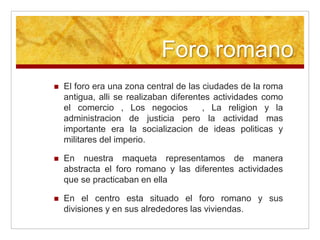 Foro romano
El foro era una zona central de las ciudades de la roma
antigua, alli se realizaban diferentes actividades como
el comercio , Los negocios , La religion y la
administracion de justicia pero la actividad mas
importante era la socializacion de ideas politicas y
militares del imperio.
En nuestra maqueta representamos de manera
abstracta el foro romano y las diferentes actividades
que se practicaban en ella
En el centro esta situado el foro romano y sus
divisiones y en sus alrededores las viviendas.