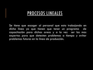 PROCESOS LINEALES
Se tiene que escoger al personal que esta trabajando en
dicha línea ya que tienen que tener un programa de
capacitación para dichas areas y a la vez ser las mas
expertas para que detecten problemas a tiempo y evitar
problemas futuros en la línea de producción.
 
