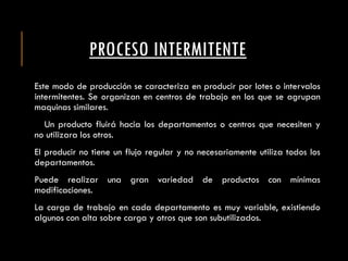 PROCESO INTERMITENTE
Este modo de producción se caracteriza en producir por lotes o intervalos
intermitentes. Se organizan en centros de trabajo en los que se agrupan
maquinas similares.
Un producto fluirá hacia los departamentos o centros que necesiten y
no utilizara los otros.
El producir no tiene un flujo regular y no necesariamente utiliza todos los
departamentos.
Puede realizar una gran variedad de productos con mínimas
modificaciones.
La carga de trabajo en cada departamento es muy variable, existiendo
algunos con alta sobre carga y otros que son subutilizados.
 