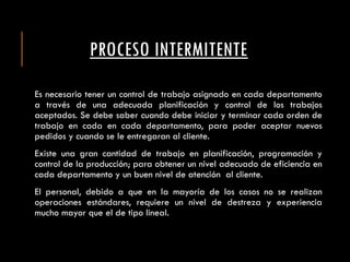 PROCESO INTERMITENTE
Es necesario tener un control de trabajo asignado en cada departamento
a través de una adecuada planificación y control de los trabajos
aceptados. Se debe saber cuando debe iniciar y terminar cada orden de
trabajo en cada en cada departamento, para poder aceptar nuevos
pedidos y cuando se le entregaran al cliente.
Existe una gran cantidad de trabajo en planificación, programación y
control de la producción; para obtener un nivel adecuado de eficiencia en
cada departamento y un buen nivel de atención al cliente.
El personal, debido a que en la mayoría de los casos no se realizan
operaciones estándares, requiere un nivel de destreza y experiencia
mucho mayor que el de tipo lineal.
 