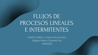 FLUJOS DE
PROCESOS LINEALES
E INTERMITENTES
Diseño análisis y mejora de procesos
Engady Noemi Cifuentes Par
18003639
 