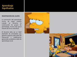 Aprendizaje
Significativo


REDEFINICIÓN DEL GUIÓN

La promoción del aprendizaje
ocurre de mejor manera
cuando      se   fomenta     la
construcción de grupos de
aprendizaje, mucho más que al
hacerlo de forma individual.

El docente debe ser un hábil
diseñador de actividades que
generen espacios adecuados de
interacción y colaboración
generando verdaderas redes de
aprendizaje social.
 