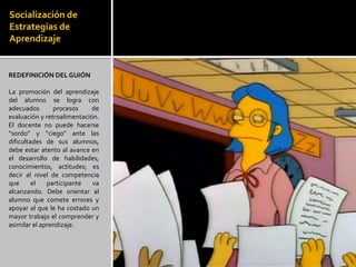 Socialización de
Estrategias de
Aprendizaje


REDEFINICIÓN DEL GUIÓN

La promoción del aprendizaje
del alumno se logra con
adecuados       procesos     de
evaluación y retroalimentación.
El docente no puede hacerse
“sordo” y “ciego” ante las
dificultades de sus alumnos,
debe estar atento al avance en
el desarrollo de habilidades,
conocimientos, actitudes; es
decir al nivel de competencia
que      el   participante   va
alcanzando. Debe orientar al
alumno que comete errores y
apoyar al que le ha costado un
mayor trabajo el comprender y
asimilar el aprendizaje.
 