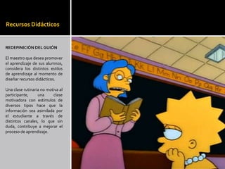 Recursos Didácticos


REDEFINICIÓN DEL GUIÓN

El maestro que desea promover
el aprendizaje de sus alumnos,
considera los distintos estilos
de aprendizaje al momento de
diseñar recursos didácticos.

Una clase rutinaria no motiva al
participante,     una     clase
motivadora con estímulos de
diversos tipos hace que la
información sea asimilada por
el estudiante a través de
distintos canales, lo que sin
duda, contribuye a mejorar el
proceso de aprendizaje.
 