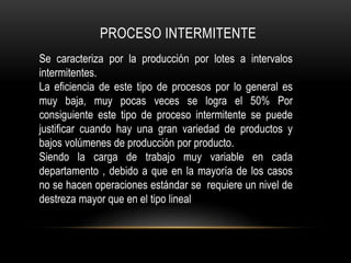 PROCESO INTERMITENTE
Se caracteriza por la producción por lotes a intervalos
intermitentes.
La eficiencia de este tipo de procesos por lo general es
muy baja, muy pocas veces se logra el 50% Por
consiguiente este tipo de proceso intermitente se puede
justificar cuando hay una gran variedad de productos y
bajos volúmenes de producción por producto.
Siendo la carga de trabajo muy variable en cada
departamento , debido a que en la mayoría de los casos
no se hacen operaciones estándar se requiere un nivel de
destreza mayor que en el tipo lineal
 