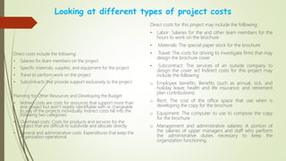 Looking at different types of project costs
Direct costs include the following:
• Salaries for team members on the project
• Specific materials, supplies, and equipment for the project
• Travel to perform work on the project
• Subcontracts that provide support exclusively to the project
Planning for Other Resources and Developing the Budget
• Indirect costs are costs for resources that support more than
one project but aren’t readily identifiable with or chargeable
to any of the projects individually. Indirect costs fall into the
following two categories:
• Overhead costs: Costs for products and services for the
project that are difficult to subdivide and allocate directly.
• General and administrative costs: Expenditures that keep the
organization operational
Direct costs for this project may include the following:
• Labor: Salaries for the and other team members for the
hours to work on the brochure
• Materials: The special paper stock for the brochure
• Travel: The costs for driving to investigate firms that may
design the brochure cover
• Subcontract: The services of an outside company to
design the cover art Indirect costs for this project may
include the following:
o Employee benefits: Benefits (such as annual, sick, and
holiday leave; health and life insurance; and retirement
plan contributions)
o Rent: The cost of the office space that use when is
developing the copy for the brochure
o Equipment: The computer to use to compose the copy
for the brochure
o Management and administrative salaries: A portion of
the salaries of upper managers and staff who perform
the administrative duties necessary to keep the
organization functioning.
 