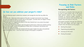 So how can you address your project’s risks?
Take the following steps to determine, evaluate, and manage the risks that may affect the
project:
1. Identify risks. Determine which aspects of the plan or project environment may change.
2. Assess the potential effects of those risks on the project. Consider what can happen if those
aspects don’t work out the way the envision.
3. Develop plans for mitigating the effects of the risks. Decide how it can protect the project
from the consequences of risks.
4. Monitor the status of the project’s risks throughout performance. Determine whether existing
risks are still present, whether the likelihood of these risks is increasing or decreasing, and
whether new risks are arising.
5. Inform key audiences of all risks involved with the project. Explain the status and potential
effect of all project risks — from the initial concept to the project’s completion.
Focusing on Risk Factors
and Risks
Recognizing risk factors
A risk factor is a situation that may give rise
to one or more project risks. A risk factor
itself doesn’t cause to miss a product,
schedule, or resource target. However, it
increases the chances that something may
happen that will cause to miss one.
All projects progress through the following
four life cycle stages, and each stage can
present new risk factors for the project:
 Starting the project
 Organizing and preparing
 Carrying out the work
 Closing the project
 