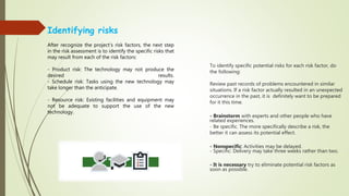 To identify specific potential risks for each risk factor, do
the following:
Review past records of problems encountered in similar
situations. If a risk factor actually resulted in an unexpected
occurrence in the past, it is definitely want to be prepared
for it this time.
- Brainstorm with experts and other people who have
related experiences.
- Be specific. The more specifically describe a risk, the
better it can assess its potential effect.
- Nonspecific: Activities may be delayed.
- Specific: Delivery may take three weeks rather than two.
- It is necessary try to eliminate potential risk factors as
soon as possible.
Identifying risks
After recognize the project’s risk factors, the next step
in the risk assessment is to identify the specific risks that
may result from each of the risk factors:
- Product risk: The technology may not produce the
desired results.
- Schedule risk: Tasks using the new technology may
take longer than the anticipate.
- Resource risk: Existing facilities and equipment may
not be adequate to support the use of the new
technology.
 