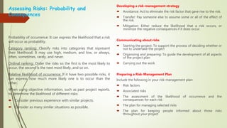 Assessing Risks: Probability and
Consequences
Probability of occurrence: It can express the likelihood that a risk
will occur as probability.
Category ranking: Classify risks into categories that represent
their likelihood. It may use high, medium, and low, or always,
often, sometimes, rarely, and never.
Ordinal ranking: Order the risks so the first is the most likely to
occur, the second is the next most likely, and so on.
Relative likelihood of occurrence: If it have two possible risks, it
can express how much more likely one is to occur than the
other.
When using objective information, such as past project reports,
to determine the likelihood of different risks:
 Consider previous experience with similar projects.
 Consider as many similar situations as possible.
Developing a risk-management strategy
 Avoidance: Act to eliminate the risk factor that gave rise to the risk.
 Transfer: Pay someone else to assume some or all of the effect of
the risk.
 Mitigation: Either reduce the likelihood that a risk occurs, or
minimize the negative consequences if it does occur.
Communicating about risks
 Starting the project: To support the process of deciding whether or
not to undertake the project
 Organizing and preparing: To guide the development of all aspects
of the project plan
 Carrying out the work
Preparing a Risk-Management Plan
Include the following in your risk-management plan:
 Risk factors
 Associated risks
 The assessment of the likelihood of occurrence and the
consequences for each risk
 The plan for managing selected risks
 The plan for keeping people informed about those risks
throughout your project
 
