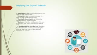 Displaying Your Project’s Schedule
✓ Milestone list: A table that lists milestones and the
dates you plan to reach them
✓ Activity list: A table that lists activities and the
dates you plan to start and end them
✓ Combined milestone/activity list: A table that
includes milestone and activity dates
✓ Gantt chart: A timeline that illustrates when each
activity starts, how long it continues, and when it
ends
✓ Combined milestone and Gantt chart: A timeline
that illustrates when activities start, how long they
continue, when they end, and when selected
milestones are achieved
 