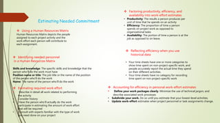 Estimating Needed Commitment
 Using a Human Resources Matrix
Human Resources Matrix depicts the people
assigned to each project activity and the
work effort each person will contribute to
each assignment.
 Identifying needed personnel
in a Human Resources Matrix
Skills and knowledge: The specific skills and knowledge that the
person who’ll do the work must have
Position name or title: The job title or the name of the position
of the person who’ll do the work
Name: The name of the person who’ll do the work
 Estimating required work effort
• Describe in detail all work related to performing
the activity
• Consider history
• Have the person who’ll actually do the work
participate in estimating the amount of work effort
that will be required
• Consult with experts familiar with the type of work
you need done on your project
 Factoring productivity, efficiency, and
availability into work-effort estimates
• Productivity: The results a person produces per
unit of time that he spends on an activity
• Efficiency: The proportion of time a person
spends on project work as opposed to
organizational tasks
• Availability: The portion of time a person is at the
job as opposed to on leave.
 Reflecting efficiency when you use
historical data
• Your time sheets have one or more categories to
show time spent on non-project-specific work, and
people accurately report the actual time they spend
on their different activities.
• Your time sheets have no category for recording
time spent on non project-specific work
 Accounting for efficiency in personal work-effort estimates
• Define your work packages clearly. Minimize the use of technical jargon, and
describe associated work processes
• Subdivide your work. Do so until you estimate that your lowest-level activities.
• Update work-effort estimates when project personnel or task assignments change.
 