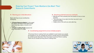 Ensuring Your Project Team Members Can Meet Their
Resource Commitments
 Planning your initial allocations
Begin planning out your workload by
developing
 A Human Resources Matrix is a bar graph
that depicts the level of work effort you’ll
spend each day, week, or month on an
activity.
 A Person-Loading Graph presents the
same information in a table
 Resolving potential resource overloads
• Allocate your time unevenly over the duration of one or more
activities.
• Take advantage of any slack time that may exist in your
assigned activities.
• Assign some of the work you were planning.
 Coordinating assignments across multiple projects
If Summary Person-Loading Charts are available for each project your people
are assigned to, you can manage each person’s overall resource commitments
by combining the information from the projects’ Summary Person-Loading
Charts into an Overall Summary Person-Loading Chart.
 