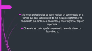 Mis metas profesionales es poder realizar un buen trabajo en el
tiempo que sea, también una de mis metas es lograr tener mi
bachillerato que tanto me e sacrificado y poder lograr ser alguien
importante.
Otra meta es poder ayudar a quienes lo necesite y tener un
futuro hecho.
 