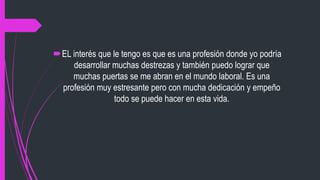 EL interés que le tengo es que es una profesión donde yo podría
desarrollar muchas destrezas y también puedo lograr que
muchas puertas se me abran en el mundo laboral. Es una
profesión muy estresante pero con mucha dedicación y empeño
todo se puede hacer en esta vida.
 