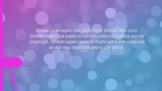 En este curso espero que pueda lograr terminar este curso,
también espero que pueda cumplir con todos los objetivos que me
propongan. También espero aprender mucho sobre este curso que
es algo muy importante para la vida laboral.
 