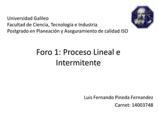 Universidad Galileo
Facultad de Ciencia, Tecnología e Industria
Postgrado en Planeación y Aseguramiento de calidad ISO
Foro 1: Proceso Lineal e
Intermitente
Luis Fernando Pineda Fernandez
Carnet: 14003748
 