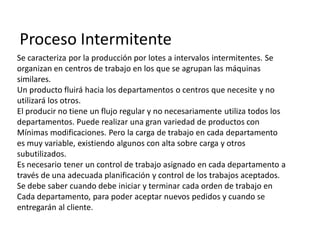 Proceso Intermitente
Se caracteriza por la producción por lotes a intervalos intermitentes. Se
organizan en centros de trabajo en los que se agrupan las máquinas
similares.
Un producto fluirá hacia los departamentos o centros que necesite y no
utilizará los otros.
El producir no tiene un flujo regular y no necesariamente utiliza todos los
departamentos. Puede realizar una gran variedad de productos con
Mínimas modificaciones. Pero la carga de trabajo en cada departamento
es muy variable, existiendo algunos con alta sobre carga y otros
subutilizados.
Es necesario tener un control de trabajo asignado en cada departamento a
través de una adecuada planificación y control de los trabajos aceptados.
Se debe saber cuando debe iniciar y terminar cada orden de trabajo en
Cada departamento, para poder aceptar nuevos pedidos y cuando se
entregarán al cliente.
 