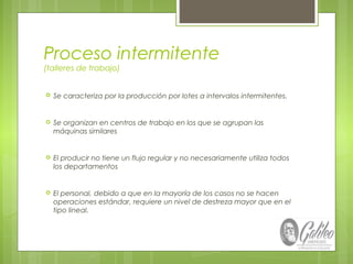 Proceso intermitente
(talleres de trabajo)
 Se caracteriza por la producción por lotes a intervalos intermitentes.
 Se organizan en centros de trabajo en los que se agrupan las
máquinas similares
 El producir no tiene un flujo regular y no necesariamente utiliza todos
los departamentos
 El personal, debido a que en la mayoría de los casos no se hacen
operaciones estándar, requiere un nivel de destreza mayor que en el
tipo lineal.
 