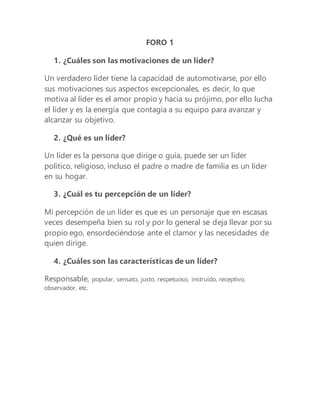 FORO 1
1. ¿Cuáles son las motivaciones de un líder?
Un verdadero líder tiene la capacidad de automotivarse, por ello
sus motivaciones sus aspectos excepcionales, es decir, lo que
motiva al líder es el amor propio y hacia su prójimo, por ello lucha
el líder y es la energía que contagia a su equipo para avanzar y
alcanzar su objetivo.
2. ¿Qué es un líder?
Un líder es la persona que dirige o guía, puede ser un líder
político, religioso, incluso el padre o madre de familia es un líder
en su hogar.
3. ¿Cuál es tu percepción de un líder?
Mi percepción de un líder es que es un personaje que en escasas
veces desempeña bien su rol y por lo general se deja llevar por su
propio ego, ensordeciéndose ante el clamor y las necesidades de
quien dirige.
4. ¿Cuáles son las características de un líder?
Responsable, popular, sensato, justo, respetuoso, instruido, receptivo,
observador, etc.
 