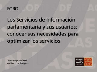 FORO

Los Servicios de información
parlamentaria y sus usuarios:
conocer sus necesidades para
optimizar los servicios


20 de mayo de 2009
Auditorio de Zaragoza
 
