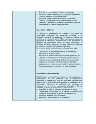 Chat, Foros o comunidades virtuales, entre otros).
- Manejo de software de acceso a la información (Navegador,
motor de búsqueda, enciclopedia digital).
- Manejo de software educativo (software comerciales).
- Creación e implementación de material didáctico digital
(Graficador, retocador de imágenes, herramientas de autor,
herramientas de creación de páginas web).
Capacidades didácticas
En relación al planteamiento de Varverde (2003) sobre las
capacidades didácticas, se encuentran vinculadas a la
innovación educativa, la planificación y puesta en práctica del
currículo y la integración de las TIC a los procesos educativos,
igualmente la estimulación multiesensorial en los estudiantes, el
desarrollo del pensamiento crítico, el trabajo colaborativo, la
formación en diseño instructivo (unidades didácticas, redacción
de objetivos, proyectos curriculares), entre otras.
La formación de los docentes estaría enfocada hacia lograr:
- La aplicación de las diferentes teorías de aprendizajes
enfocadas en el uso de las TIC
- Aplicación de planificaciones instruccionales (redacción de
objetivos, estructuración de contenidos) y el desarrollo de
estas destrezas estratégicas (estudio dirigido, instrucción
programada, ejercicios, estudio de casos, entre otras).
- Uso de recursos instruccionales dentro de la praxis docente.
- Uso de estrategias de evaluación de los aprendizajes.
Capacidades Informacionales
Esta formación para docentes se vincula con las capacidades de
fortalecimiento en los profesores para la alfabetización
informática, la navegación y búsqueda de fuentes de información
electrónicas, la discriminación de la calidad y confiabilidad de la
información, igualmente la aplicación de búsqueda de
información en la red con metodologías adecuadas y fuentes
confiables, evitando de esta manera la “infoxicación”.
En este orden de ideas la formación se centraría en lograr:
- Capacidades para la selección de fuentes informativas como
bibliotecas, instrumentos de recolección de datos, etc.
- Manejo en la gestión de la información.
- Aplicación y comunicación de la información.
 