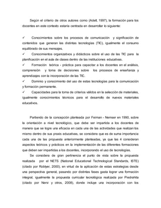 Según el criterio de otros autores como (Adell, 1997), la formación para los
docentes en este contexto estaría centrada en desarrollar lo siguiente:
 Conocimientos sobre los procesos de comunicación y significación de
contenidos que generan las distintas tecnologías (TIC), igualmente el consumo
equilibrado de sus mensajes.
 Conocimientos organizativos y didácticos sobre el uso de las TIC para la
planificación en el aula de clases dentro de las instituciones educativas.
 Formación teórica - práctica para capacitar a los docentes en el análisis,
comprensión y toma de decisiones sobre los procesos de enseñanza y
aprendizajes con la incorporación de las TIC.
 Dominio y conocimiento del uso de estas tecnologías para la comunicación
y formación permanente.
 Capacidades para la toma de criterios válidos en la selección de materiales,
igualmente conocimientos técnicos para el desarrollo de nuevos materiales
educativos.
Partiendo de la concepción planteada por Feiman - Nemser en 1990, sobre
la orientación a nivel tecnológico, que debe ser impartida a los docentes de
manera que se logre una eficacia en cada una de las actividades que realizan los
mismo dentro de sus praxis educativas, se considera que es de suma importancia
cada una de las propuesta anteriormente planteadas, ya que las 4 consideran
aspectos teóricos y prácticos en la implementación de las diferentes formaciones
que deben ser impartidas a los docentes, incorporando el uso de tecnologías.
Se considera de gran pertinencia el punto de vista sobre la propuesta
realizada por el NETS (National Educational Technological Standards, ISTE)
(citado por Roblyer, 2000), en virtud de la aplicación de estas estrategias desde
una perspectiva general, pasando por distintas fases gasta lograr una formación
integral, igualmente la propuesta curricular tecnológica realizada por Piedrahita
(citado por Nervi y otros, 2008), donde incluye una incorporación con los
 