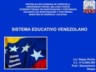 REPÚBLICA BOLIVARIANA DE VENEZUELA
UNIVERSIDAD RAFAEL BELLOSO CHACÍN
VICERRECTORADO DE INVESTIGACIÓN Y POSTGRADO
DECANATO DE INVESTIGACIÓN Y POSTGRADO
MAESTRÍA EN GERENCIA EUCATIVA

SISTEMA EDUCATIVO VENEZOLANO

Lic. Nepsy Duràn
C.I.: V-12,844,365
Prof.: Gianantonio
Raspa

 