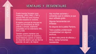 Puede importar formatos como
Postscript, JPEG, PNG, y TIFF y
exporta PNG así como muchos
formatos basados en vectores.
El objetivo principal de Inkscape es
crear una herramienta de dibujo
potente y cómoda, totalmente
compatible con los estándares XML,
SVG y CSS.
También quieren mantener una
próspera comunidad de usuarios y
desarrolladores usando un sistema
de desarrollo abierto que sea fácil de
aprender, de usar y de mejorar
Hay muchas opciones y
comandos que no obtiene ya que
esun software gratis
Algunas herramientas son
limitadas
No dispone de la paleta Pantone,
Tiene posibles problemasde
compatibilidad con algunos
archivos,
no tiene vista previa de efectos y
filtros, ciertas funciones
inexistentes
VENTAJAS
DESVENTAJAS
 