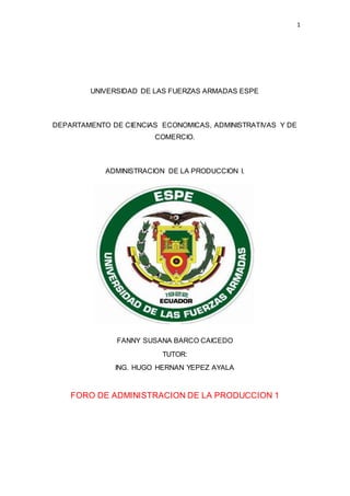 1
UNIVERSIDAD DE LAS FUERZAS ARMADAS ESPE
DEPARTAMENTO DE CIENCIAS ECONOMICAS, ADMINISTRATIVAS Y DE
COMERCIO.
ADMINISTRACION DE LA PRODUCCION I.
FANNY SUSANA BARCO CAICEDO
TUTOR:
ING. HUGO HERNAN YEPEZ AYALA
FORO DE ADMINISTRACION DE LA PRODUCCION 1
 