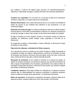 3
que certifique y confirme del registro legal, permisos de importación/exportación,
experiencia, capacidades de pagos y estados financieros de empresas exportadoras.
Contacto con exportador: Por tal motivo es crucial para el éxito de la importación
mantener y desarrollar un contacto directo con el exportador.
Muestra del producto: Una muestra del producto que se va a comprar nos facilitara la
opción de compra ya que mediante esto sabremos lo que compramos y en qué
condiciones llegara.
Definición de formas de pago: La cobranza extranjera o bancaria se refiere al pago a
través de bancos comerciales correspondiente a cada país. Es necesario subrayar que
en este tipo de pago, el banco sólo cumple con las instrucciones dadas por el girador.
El pago al contado es el más riesgoso, aunque si la empresa cumple con todos los
requisitos de certificación puede entregar mayor seguridad al momento de la
transacción.
Si la operación la realiza un intermediador o Trader certificado, se disminuye el riesgo
de estafas en este sentido.
Operación de embarque, contratación de fletes y seguros
Si la cláusula de compra convenida por las partes (Incoterms) obliga al proveedor la
contratación de fletes y/o seguros, deberá hacerlo y confirmar al comprador el medio
de transporte que llevará la mercancía, fecha de salida, número de vuelo, nombre del
barco, tiempo de demora del viaje y la fecha estimada de arribo.
Recepción de productos: Al ser recibido el producto en la aduana de ingreso, el
agente de aduanas procederá a la tramitación aduanera que permita la internación de
ésta, el pago correspondiente a los impuestos y gravámenes a los cuales se libera. El
importador recepcionará del banco comercial los documentos que servirán al agente
para realizar la destinación aduanera.
Tramitación aduanera: Esta etapa también es realizada por un agente de aduana,
teniendo bajo su responsabilidad tres aspectos importantes: la valoración aduanera,
donde se determina el pago de los gravámenes. La clasificación arancelaria.
Retiro de mercancía: Al declararse la aceptación del ingreso. Aduanas determina la
selección de Aforo, pudiendo determinar Físico, Documental, o Sin Revisión.
 