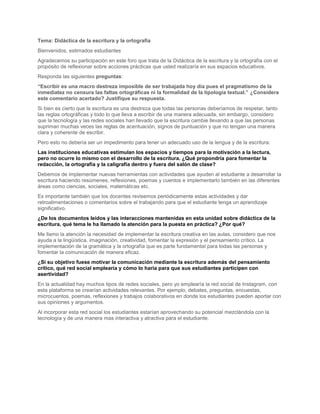 Tema: Didáctica de la escritura y la ortografía
Bienvenidos, estimados estudiantes
Agradecemos su participación en este foro que trata de la Didáctica de la escritura y la ortografía con el
propósito de reflexionar sobre acciones prácticas que usted realizaría en sus espacios educativos.
Responda las siguientes preguntas:
“Escribir es una macro destreza imposible de ser trabajada hoy día pues el pragmatismo de la
inmediatez no censura las faltas ortográficas ni la formalidad de la tipología textual.” ¿Considera
este comentario acertado? Justifique su respuesta.
Si bien es cierto que la escritura es una destreza que todas las personas deberíamos de respetar, tanto
las reglas ortográficas y todo lo que lleva a escribir de una manera adecuada, sin embargo, considero
que la tecnología y las redes sociales han llevado que la escritura cambie llevando a que las personas
supriman muchas veces las reglas de acentuación, signos de puntuación y que no tengan una manera
clara y coherente de escribir.
Pero esto no debería ser un impedimento para tener un adecuado uso de la lengua y de la escritura.
Las instituciones educativas estimulan los espacios y tiempos para la motivación a la lectura,
pero no ocurre lo mismo con el desarrollo de la escritura. ¿Qué propondría para fomentar la
redacción, la ortografía y la caligrafía dentro y fuera del salón de clase?
Debemos de implementar nuevas herramientas con actividades que ayuden al estudiante a desarrollar la
escritura haciendo resúmenes, reflexiones, poemas y cuentos e implementarlo también en las diferentes
áreas como ciencias, sociales, matemáticas etc.
Es importante también que los docentes revisemos periódicamente estas actividades y dar
retroalimentaciones o comentarios sobre el trabajando para que el estudiante tenga un aprendizaje
significativo.
¿De los documentos leídos y las interacciones mantenidas en esta unidad sobre didáctica de la
escritura, qué tema le ha llamado la atención para la puesta en práctica? ¿Por qué?
Me llamo la atención la necesidad de implementar la escritura creativa en las aulas, considero que nos
ayuda a la lingüística, imaginación, creatividad, fomentar la expresión y el pensamiento crítico. La
implementación de la gramática y la ortografía que es parte fundamental para todas las personas y
fomentar la comunicación de manera eficaz.
¿Si su objetivo fuese motivar la comunicación mediante la escritura además del pensamiento
crítico, qué red social emplearía y cómo lo haría para que sus estudiantes participen con
asertividad?
En la actualidad hay muchos tipos de redes sociales, pero yo emplearía la red social de Instagram, con
esta plataforma se crearían actividades relevantes. Por ejemplo, debates, preguntas, encuestas,
microcuentos, poemas, reflexiones y trabajos colaborativos en donde los estudiantes pueden aportar con
sus opiniones y argumentos.
Al incorporar esta red social los estudiantes estarían aprovechando su potencial mezclándola con la
tecnología y de una manera mas interactiva y atractiva para el estudiante.
 