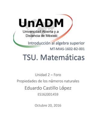 Introducción al algebra superior
MT-MIAS-1602-B2-001
TSU. Matemáticas
Unidad 2 – Foro
Propiedades de los números naturales
Eduardo Castillo López
ES162001459
Octubre 20, 2016
 