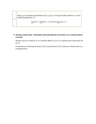 11.
Sean f, g y h funciones que satisfacen 𝑓(𝑥) ≤ 𝑔(𝑥) ≤ ℎ(𝑥) para toda x próxima a c, con la
posible excepción de c. Si
lim
𝑥→𝑐
𝑓(𝑥) = lim
𝑥→𝑐
ℎ(𝑥) = 𝐿, 𝑒𝑛𝑡𝑜𝑛𝑐𝑒𝑠 lim
𝑥→𝑐
𝑔(𝑥) = 𝐿
4. Describa cuando existe continuidad y discontinuidad de una función en un intervalo abierto
o cerrado
Decimos que f es continua en un intervalo abierto (𝑎, 𝑏) si es continua para todo punto de
(𝑎, 𝑏).
Es continua en el intervalo cerrado [𝑎, 𝑏] si es continua en (𝑎, 𝑏), continua a la derecha de a y a
la izquierda de b.
 