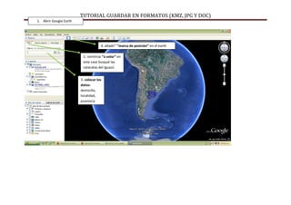 TUTORIAL GUARDAR EN FORMATOS (KMZ, JPG Y DOC)
1. Abrir Google Earth




                                     4. añadir” “marca de posición” en el earth

                         2. remitirse “a volar” en
                         este caso busqué las
                         cataratas del Iguazú


                        3. colocar los
                        datos:
                        domicilio,
                        localidad,
                        provincia
 