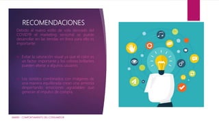RECOMENDACIONES
Debido al nuevo estilo de vida derivado del
COVID19 el marketing sensorial se puede
desarrollar en las tiendas en línea para ello es
importante:
 Evitar la saturación visual ya que el color es
un factor importante y los colores brillantes
pueden alterar a algunos usuarios.
 Los sonidos combinados con imágenes de
una manera equilibrada crean una armonía
despertando emociones agradables que
generan el impulso de compra.
IAM001 - COMPORTAMIENTO DEL CONSUMIDOR
 