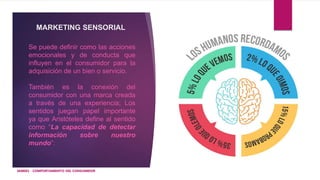 MARKETING SENSORIAL
Se puede definir como las acciones
emocionales y de conducta que
influyen en el consumidor para la
adquisición de un bien o servicio.
También es la conexión del
consumidor con una marca creada
a través de una experiencia; Los
sentidos juegan papel importante
ya que Aristóteles define al sentido
como “La capacidad de detectar
información sobre nuestro
mundo”:
IAM001 - COMPORTAMIENTO DEL CONSUMIDOR
 