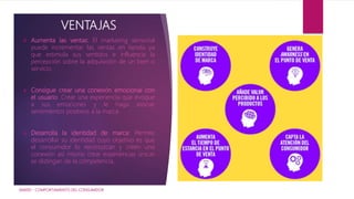 VENTAJAS
 Aumenta las ventas: El marketing sensorial
puede incrementar las ventas en tienda ya
que estimula sus sentidos e influencia la
percepción sobre la adquisición de un bien o
servicio.
 Consigue crear una conexión emocional con
el usuario: Crear una experiencia que evoque
a sus emociones y le haga asociar
sentimientos positivos a la marca.
 Desarrolla la identidad de marca: Permite
desarrollar su identidad cuyo objetivo es que
el consumidor lo reconozcan y creen una
conexión así mismo crear experiencias únicas
se distingan de la competencia.
IAM001 - COMPORTAMIENTO DEL CONSUMIDOR
 