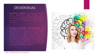 DESVENTAJAS
 Experiencias negativas: El marketing sensorial
genera experiencias tanto positivas como
negativas lo cual puede generar insatisfacciones
al consumidor, ya que todo es subjetivo según la
percepción y el momento en que viva la
experiencia.
 Demasiada sensibilidad (hipersensibilidad): En
ocasiones hay personas que tienen dificultad
para organizar y responder a la información
captada por los sentidos; Hay sonidos, luces,
olores, texturas y sabores pueden causar una
sensación de “sobrecarga sensorial” también las
luces brillantes o intermitentes, sonidos fuertes, y
ciertas texturas de alimentos y de prendas de
vestir son algunos de los detonantes que pueden
hacer sentir agobiados y molestos.
IAM001 - COMPORTAMIENTO DEL CONSUMIDOR
 