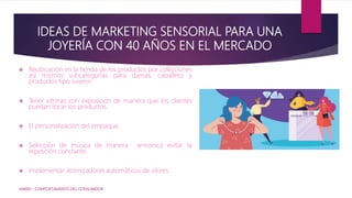 IDEAS DE MARKETING SENSORIAL PARA UNA
JOYERÍA CON 40 AÑOS EN EL MERCADO
 Reubicación en la tienda de los productos por colecciones
así mismos subcategorías para damas, caballero y
productos tipo suvenir.
 Tener vitrinas con exposición de manera que los clientes
puedan tocar los productos.
 El personalización del empaque.
 Selección de música de manera armónica evitar la
repetición constante.
 Implementar atomizadores automáticos de olores.
IAM001 - COMPORTAMIENTO DEL CONSUMIDOR
 