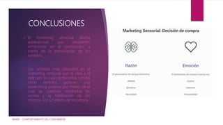 CONCLUSIONES
 El marketing sensorial diseña
experiencias que despierten
emociones en el consumidor a
través de la estimulación de los
sentidos.
 Los sentidos más utilizados en el
marketing sensorial son la vista y el
oído por lo cual combinarlos con los
otros sentidos generan una
experiencia positiva por medio de la
cual se obtienen resultados en
ventas y la fidelización de los
mismos con un efecto de recompra.
IAM001 - COMPORTAMIENTO DEL CONSUMIDOR
 