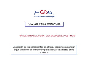 VIAJAR PARA CONVIVIR



      “PRIMERO NACE LA CRIATURA, DESPUÉS LA VESTIMOS”




A petición de los participantes en el foro, podremos organizar
algún viaje con fin formativo y para afianzar la amistad entre
                           nosotros
 