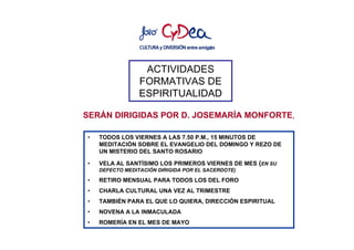 ACTIVIDADES
                 FORMATIVAS DE
                 ESPIRITUALIDAD

SERÁN DIRIGIDAS POR D. JOSEMARÍA MONFORTE,

•   TODOS LOS VIERNES A LAS 7.50 P.M., 15 MINUTOS DE
    MEDITACIÓN SOBRE EL EVANGELIO DEL DOMINGO Y REZO DE
    UN MISTERIO DEL SANTO ROSARIO

•   VELA AL SANTÍSIMO LOS PRIMEROS VIERNES DE MES (EN SU
    DEFECTO MEDITACIÓN DIRIGIDA POR EL SACERDOTE)

•   RETIRO MENSUAL PARA TODOS LOS DEL FORO
•   CHARLA CULTURAL UNA VEZ AL TRIMESTRE
•   TAMBIÉN PARA EL QUE LO QUIERA, DIRECCIÓN ESPIRITUAL
•   NOVENA A LA INMACULADA
•   ROMERÍA EN EL MES DE MAYO
 